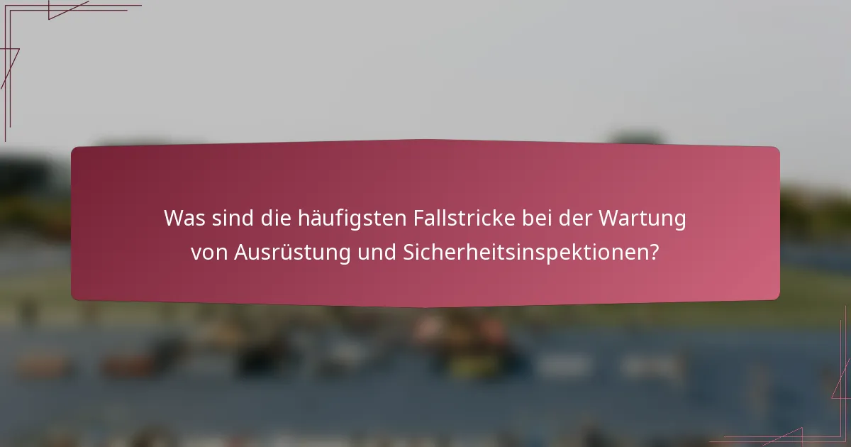 Was sind die häufigsten Fallstricke bei der Wartung von Ausrüstung und Sicherheitsinspektionen?